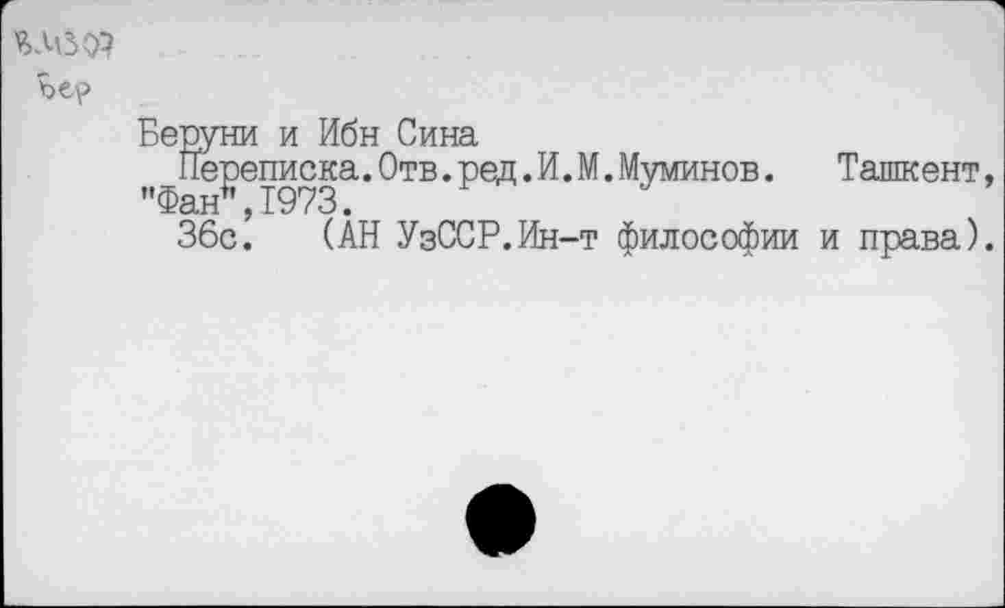 ﻿яде о?
Беруни и Ибн Сина
Переписка.Отв.ред. И. М.Муминов. "Фан",1973.
36с.	(“
Ташкент, (АН УзССР.Ин-т философии и права).